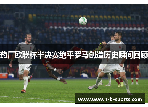 药厂欧联杯半决赛绝平罗马创造历史瞬间回顾 药厂欧联杯半决赛绝平罗马创造历史瞬间回顾