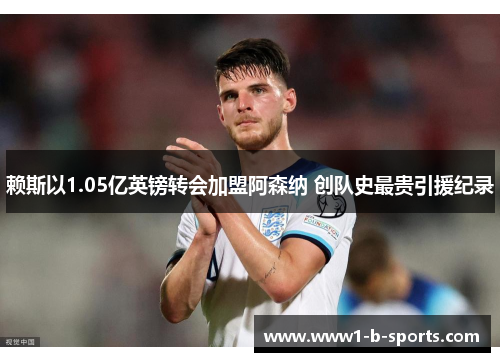 赖斯以1.05亿英镑转会加盟阿森纳 创队史最贵引援纪录 赖斯以1.05亿英镑转会加盟阿森纳 创队史最贵引援纪录