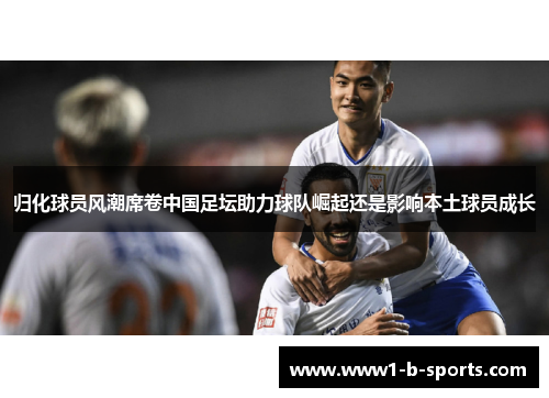 归化球员风潮席卷中国足坛助力球队崛起还是影响本土球员成长