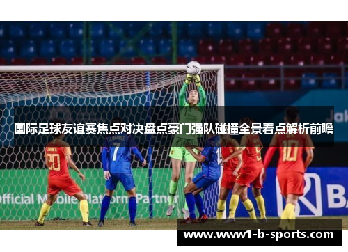 国际足球友谊赛焦点对决盘点豪门强队碰撞全景看点解析前瞻 国际足球友谊赛焦点对决盘点豪门强队碰撞全景看点解析前瞻