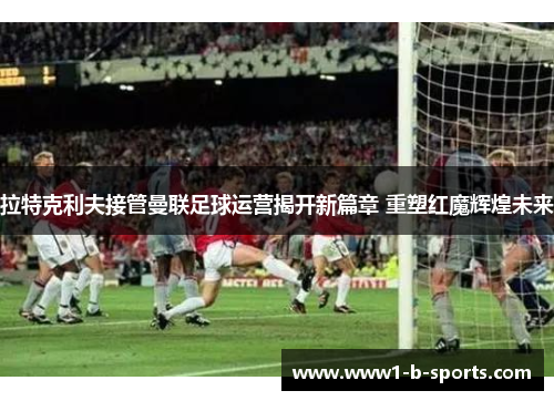 拉特克利夫接管曼联足球运营揭开新篇章 重塑红魔辉煌未来 拉特克利夫接管曼联足球运营揭开新篇章 重塑红魔辉煌未来