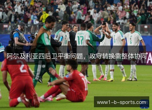 阿尔及利亚四后卫平衡问题,攻守转换需整体协同 阿尔及利亚四后卫平衡问题,攻守转换需整体协同